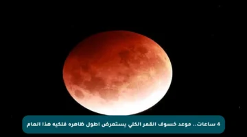 4 ساعات.. موعد خسوف القمر الكلي يستعرض أطول ظاهرة فلكية هذا العام